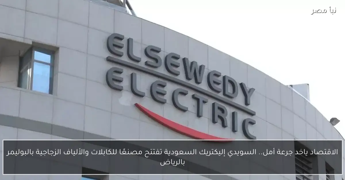 الاقتصاد ياخد جرعة أمل.. السويدي إليكتريك السعودية تفتتح مصنعًا للكابلات والألياف الزجاجية بالبوليمر بالرياض
